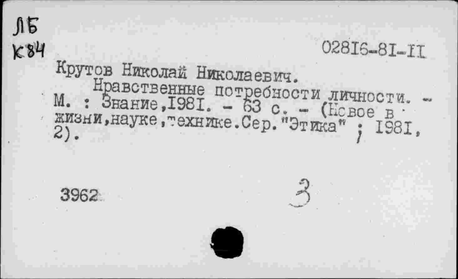 ﻿02816-81-11 К оЧ
Крутов Николай Николаевич.
Нравственные потребности личности. -М. : Знание,1981. - 63 с. - (Новое в • жизни,науке,технике.Сер.’’Этика" ; 1981, 2).	’
3962